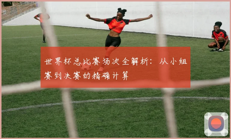 世界杯总比赛场次全解析：从小组赛到决赛的精确计算
