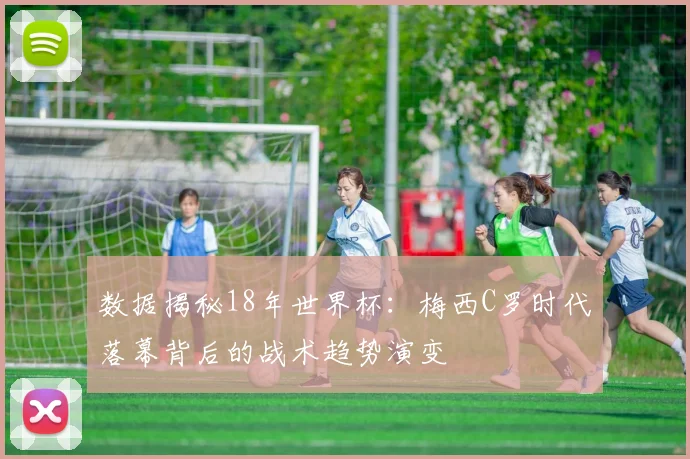 数据揭秘18年世界杯：梅西C罗时代落幕背后的战术趋势演变