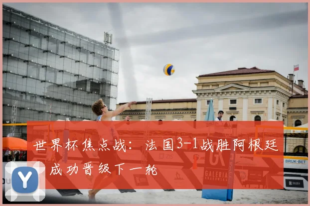 世界杯焦点战:法国3-1战胜阿根廷,成功晋级下一轮