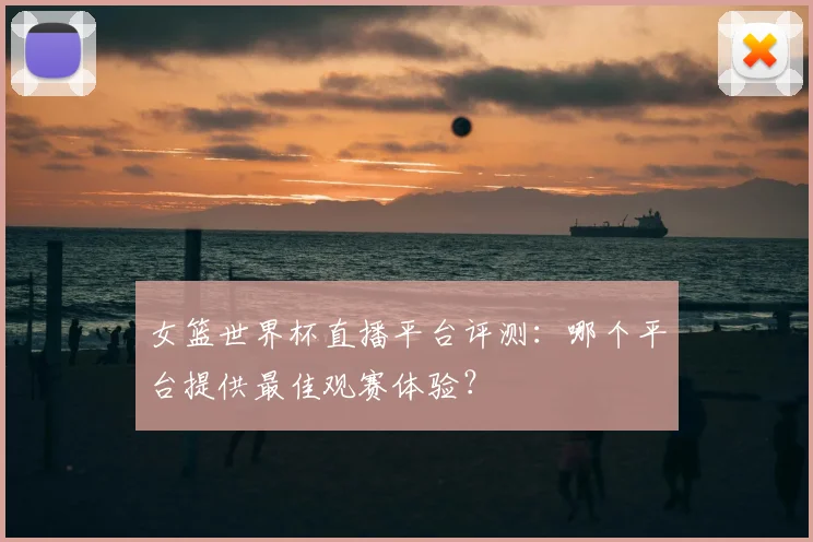 女篮世界杯直播平台评测:哪个平台提供最佳观赛体验?