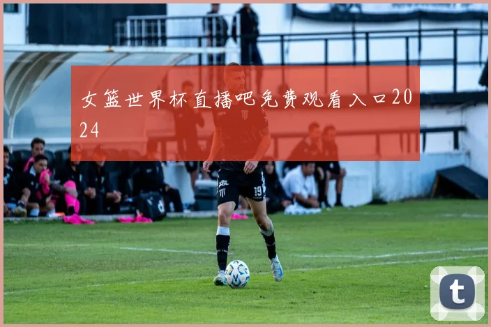女篮世界杯直播吧免费观看入口2024