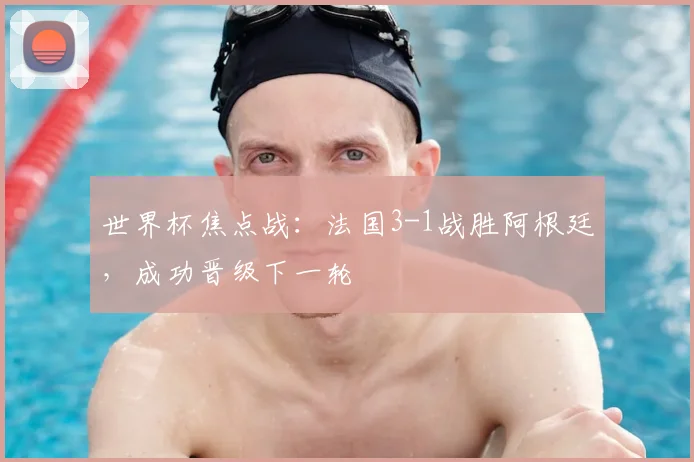 世界杯焦点战:法国3-1战胜阿根廷,成功晋级下一轮